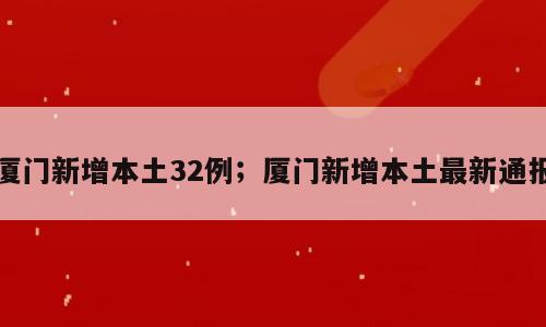 厦门新增本土32例；厦门新增本土最新通报
