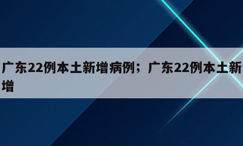 广东22例本土新增病例；广东22例本土新增