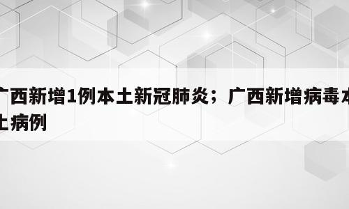 广西新增1例本土新冠肺炎；广西新增病毒本土病例