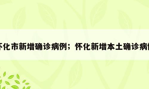 怀化市新增确诊病例；怀化新增本土确诊病例