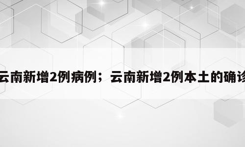 云南新增2例病例；云南新增2例本土的确诊