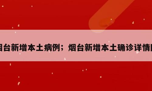 烟台新增本土病例；烟台新增本土确诊详情图