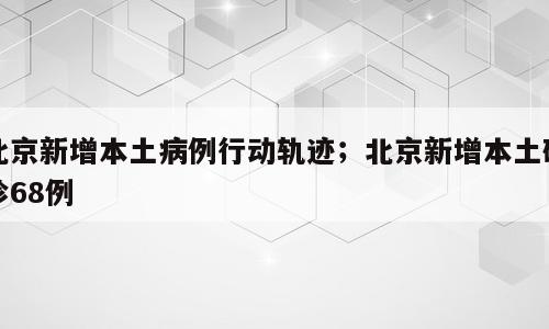 北京新增本土病例行动轨迹；北京新增本土确诊68例