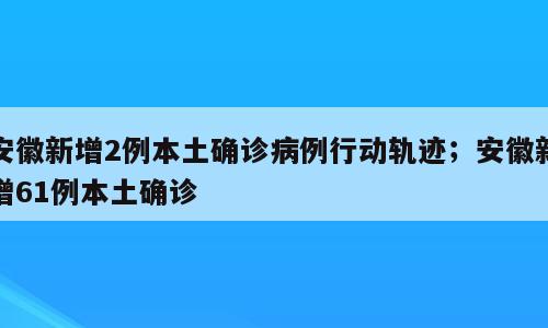 安徽新增2例本土确诊病例行动轨迹；安徽新增61例本土确诊