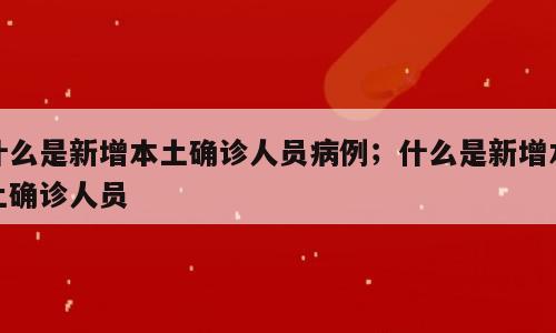 什么是新增本土确诊人员病例；什么是新增本土确诊人员