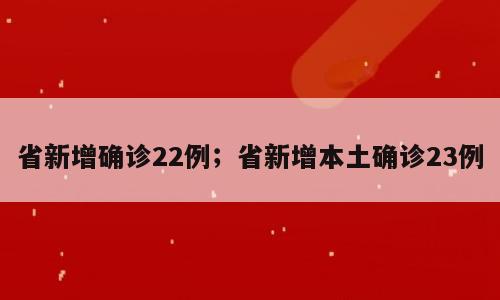 省新增确诊22例；省新增本土确诊23例