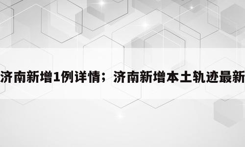 济南新增1例详情；济南新增本土轨迹最新
