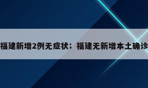 福建新增2例无症状；福建无新增本土确诊