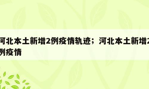 河北本土新增2例疫情轨迹；河北本土新增2例疫情
