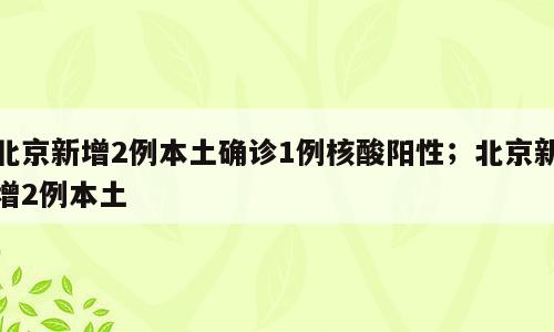 北京新增2例本土确诊1例核酸阳性；北京新增2例本土