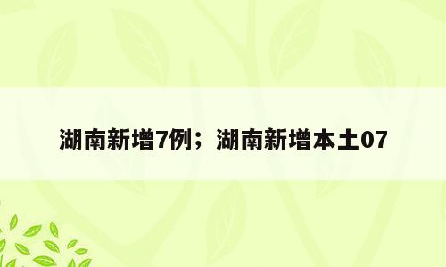 湖南新增7例；湖南新增本土07