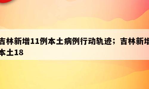 吉林新增11例本土病例行动轨迹；吉林新增本土18