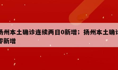 扬州本土确诊连续两日0新增；扬州本土确诊零新增