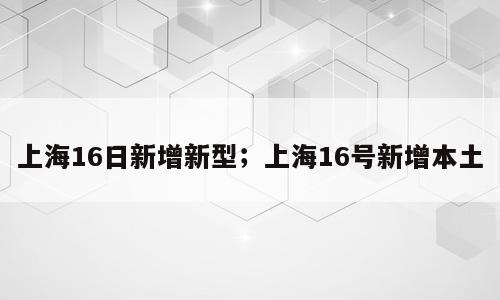 上海16日新增新型；上海16号新增本土