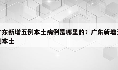 广东新增五例本土病例是哪里的；广东新增五例本土
