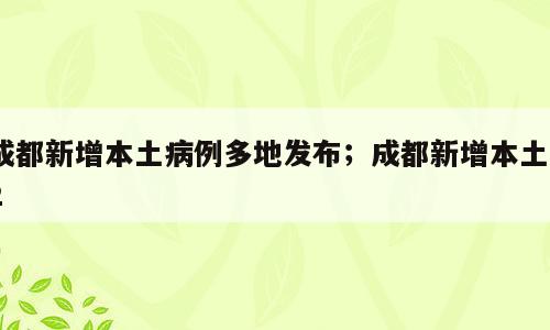 成都新增本土病例多地发布；成都新增本土12