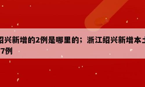 绍兴新增的2例是哪里的；浙江绍兴新增本土77例