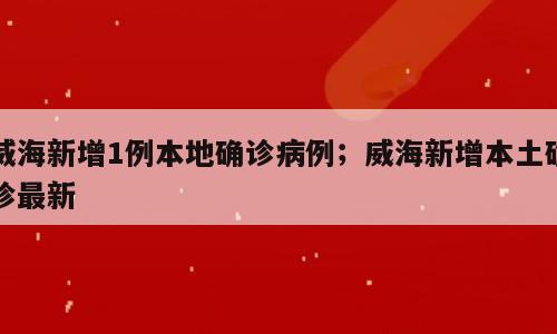 威海新增1例本地确诊病例；威海新增本土确诊最新