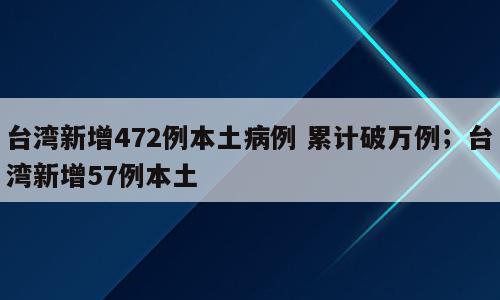 台湾新增472例本土病例 累计破万例；台湾新增57例本土