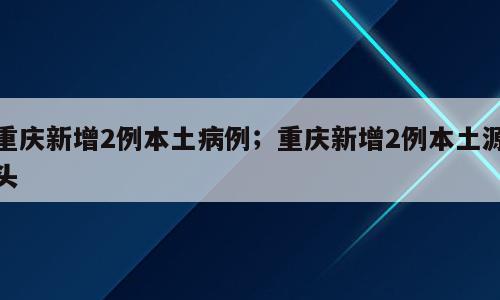 重庆新增2例本土病例；重庆新增2例本土源头