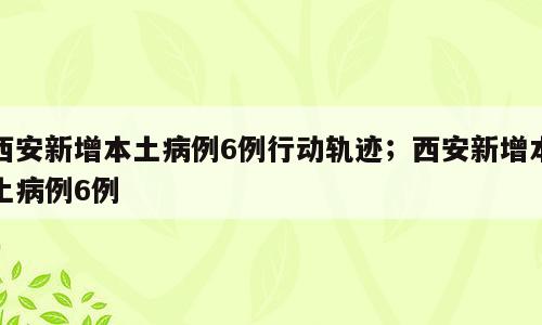 西安新增本土病例6例行动轨迹；西安新增本土病例6例