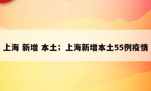 上海 新增 本土；上海新增本土55例疫情