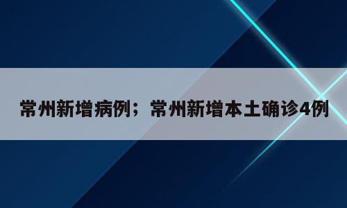 常州新增病例；常州新增本土确诊4例