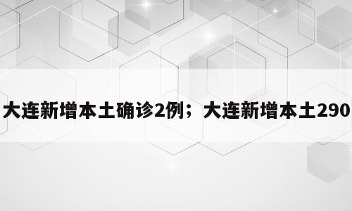 大连新增本土确诊2例；大连新增本土290