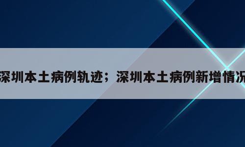 深圳本土病例轨迹；深圳本土病例新增情况
