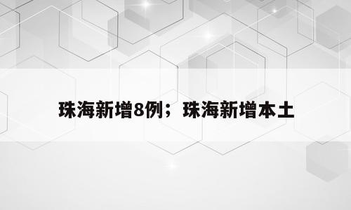 珠海新增8例；珠海新增本土