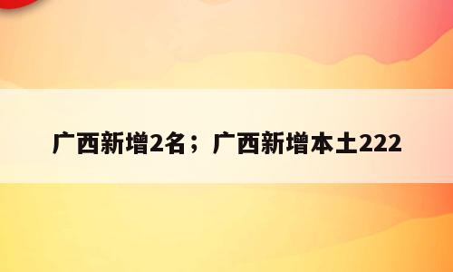 广西新增2名；广西新增本土222