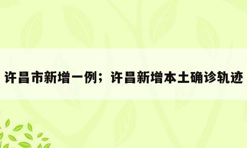 许昌市新增一例；许昌新增本土确诊轨迹