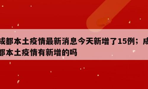 成都本土疫情最新消息今天新增了15例；成都本土疫情有新增的吗