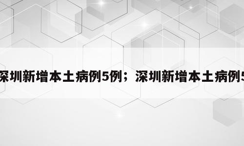 深圳新增本土病例5例；深圳新增本土病例5