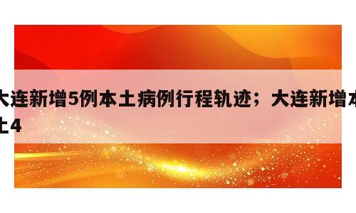 大连新增5例本土病例行程轨迹；大连新增本土4