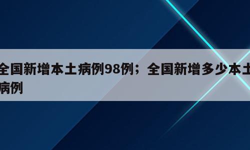 全国新增本土病例98例；全国新增多少本土病例