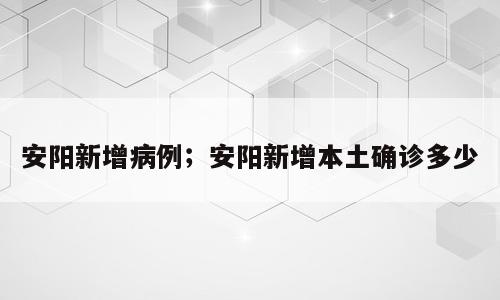 安阳新增病例；安阳新增本土确诊多少