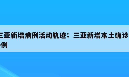 三亚新增病例活动轨迹；三亚新增本土确诊40例