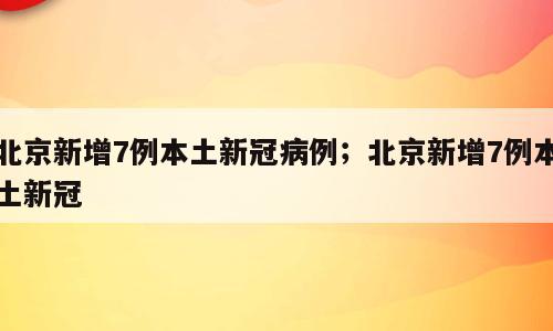 北京新增7例本土新冠病例；北京新增7例本土新冠