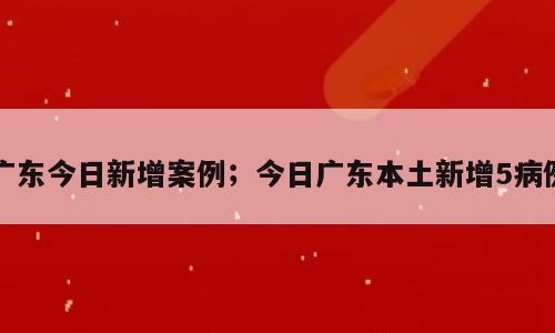 广东今日新增案例；今日广东本土新增5病例