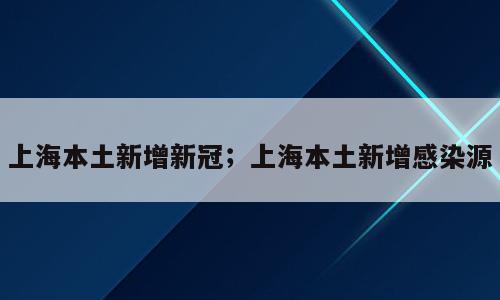 上海本土新增新冠；上海本土新增感染源