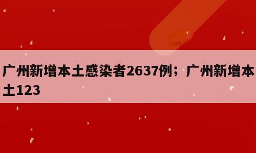 广州新增本土感染者2637例；广州新增本土123