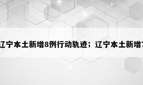 辽宁本土新增8例行动轨迹；辽宁本土新增7