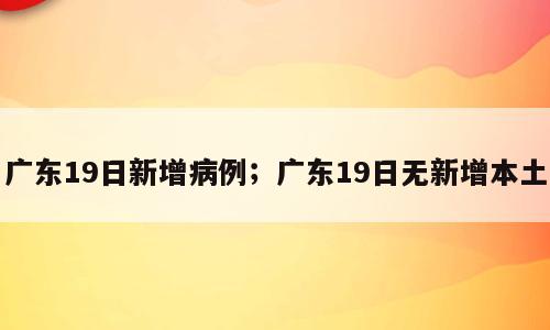 广东19日新增病例；广东19日无新增本土