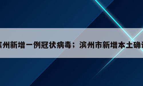 滨州新增一例冠状病毒；滨州市新增本土确诊
