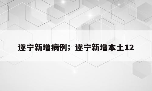 遂宁新增病例；遂宁新增本土12