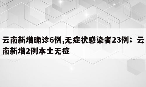云南新增确诊6例,无症状感染者23例；云南新增2例本土无症