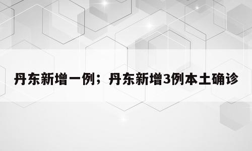 丹东新增一例；丹东新增3例本土确诊