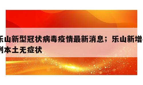 乐山新型冠状病毒疫情最新消息；乐山新增4例本土无症状