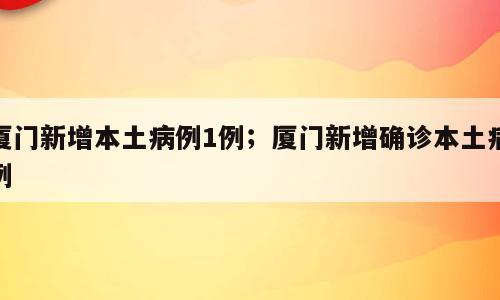 厦门新增本土病例1例；厦门新增确诊本土病例